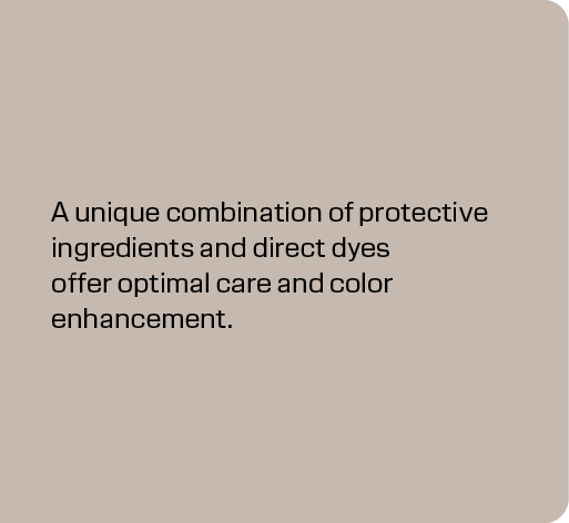 A unique combination of protective ingredients and direct dyes offer optimal care and color enhancement.