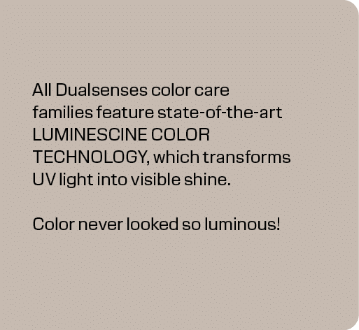 All Dualsenses color care families feature state of the art LUMINESCINE COLOR TECHNOLOGY, which transforms UV light i...