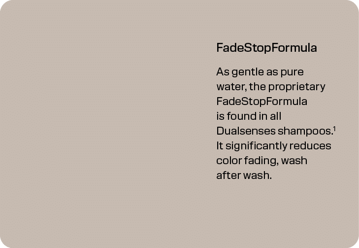 FadeStopFormula As gentle as pure water, the proprietary FadeStopFormula is found in all Dualsenses shampoos.1 It sig...