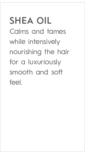 SHEA OIL Calms and tames while intensively nourishing the hair for a luxuriously smooth and soft feel
