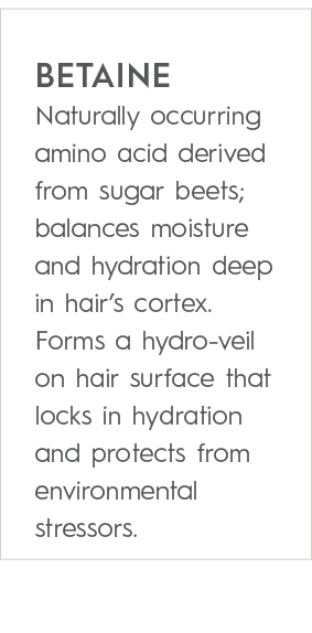 Betaine Naturally occurring amino acid derived from sugar beets; balances moisture and hydration deep in hair’s corte...