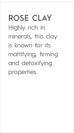 rose clay Highly rich in minerals, this clay is known for its mattifying, firming and detoxifying properties